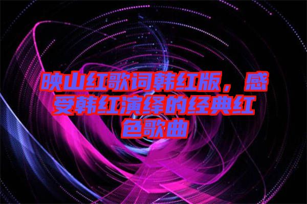 映山紅歌詞韓紅版，感受韓紅演繹的經(jīng)典紅色歌曲
