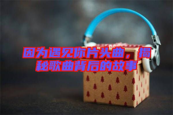 因為遇見你片頭曲，揭秘歌曲背后的故事