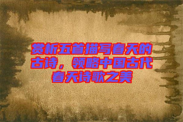 賞析五首描寫春天的古詩，領(lǐng)略中國古代春天詩歌之美