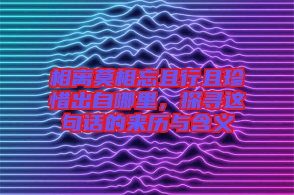 相離莫相忘且行且珍惜出自哪里，探尋這句話的來歷與含義