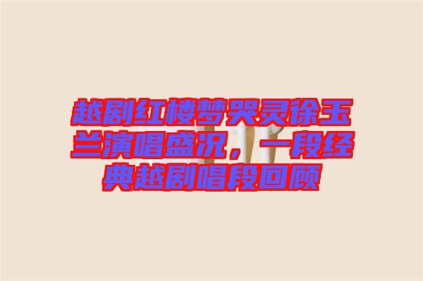 越劇紅樓夢(mèng)哭靈徐玉蘭演唱盛況，一段經(jīng)典越劇唱段回顧