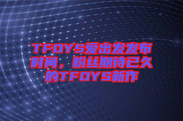 TFOYS愛出發(fā)發(fā)布時間，粉絲期待已久的TFOYS新作