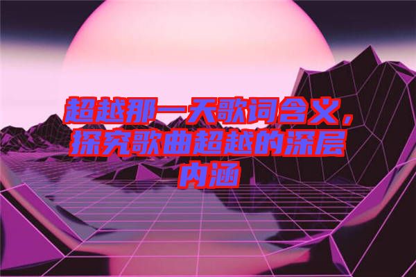 超越那一天歌詞含義，探究歌曲超越的深層內(nèi)涵