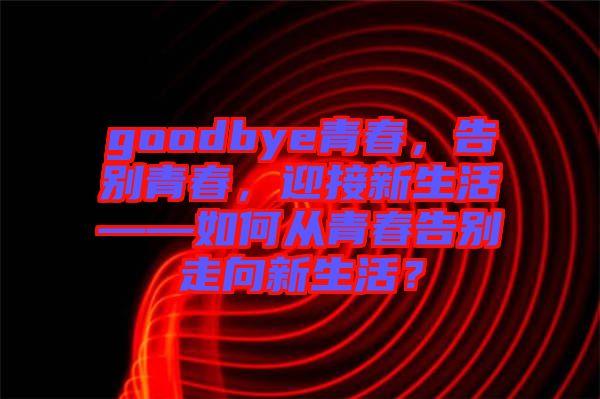 goodbye青春，告別青春，迎接新生活——如何從青春告別走向新生活？