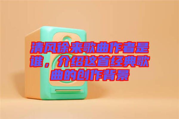 清風徐來歌曲作者是誰，介紹這首經典歌曲的創(chuàng)作背景