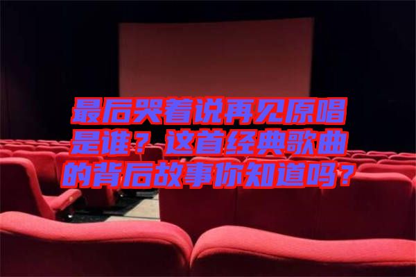最后哭著說再見原唱是誰？這首經(jīng)典歌曲的背后故事你知道嗎？