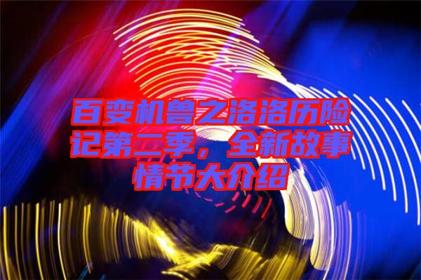 百變機(jī)獸之洛洛歷險(xiǎn)記第二季，全新故事情節(jié)大介紹