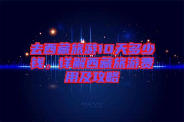 去西藏旅游10天多少錢，詳解西藏旅游費(fèi)用及攻略