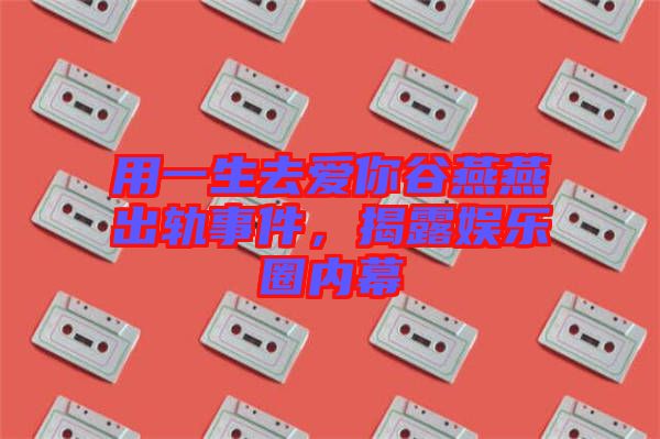 用一生去愛你谷燕燕出軌事件，揭露娛樂圈內(nèi)幕