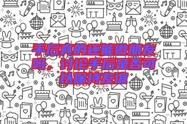 手后真的還能做朋友嗎，討論手后是否可以保持友誼