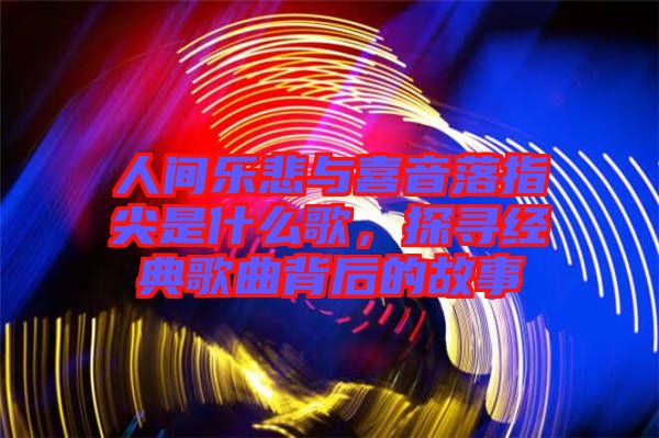 人間樂(lè)悲與喜音落指尖是什么歌，探尋經(jīng)典歌曲背后的故事