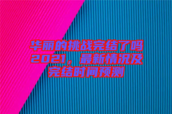 華麗的挑戰(zhàn)完結(jié)了嗎2021，最新情況及完結(jié)時間預(yù)測