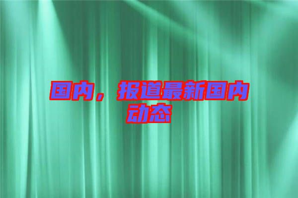 國內，報道最新國內動態(tài)