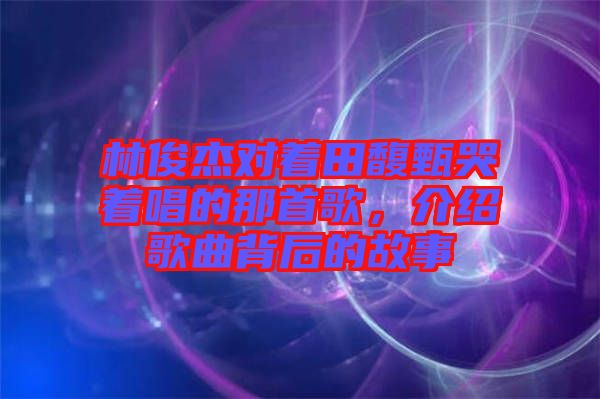 林俊杰對著田馥甄哭著唱的那首歌，介紹歌曲背后的故事