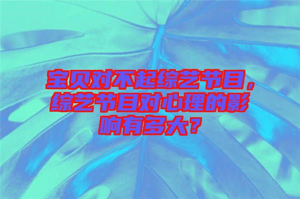 寶貝對(duì)不起綜藝節(jié)目，綜藝節(jié)目對(duì)心理的影響有多大？