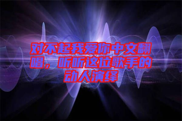 對(duì)不起我愛你中文翻唱，聽聽這位歌手的動(dòng)人演繹