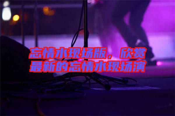 忘情水現(xiàn)場版，欣賞最新的忘情水現(xiàn)場演