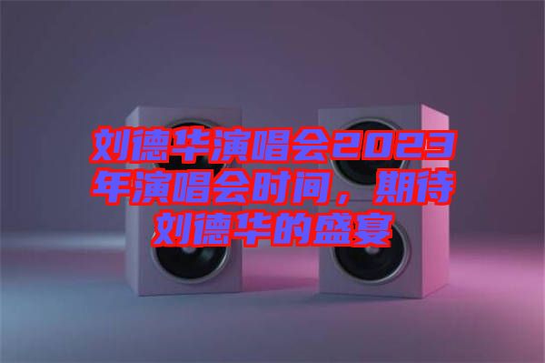 劉德華演唱會2023年演唱會時間，期待劉德華的盛宴