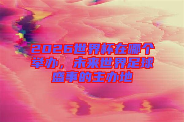 2026世界杯在哪個舉辦，未來世界足球盛事的主辦地