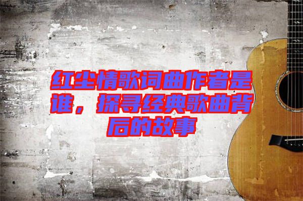 紅塵情歌詞曲作者是誰(shuí)，探尋經(jīng)典歌曲背后的故事