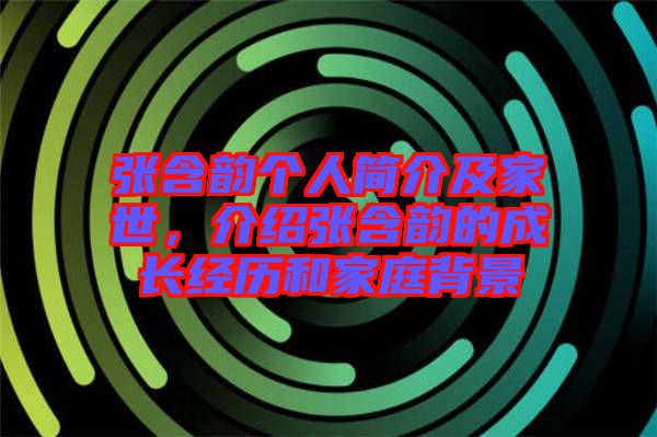 張含韻個(gè)人簡介及家世，介紹張含韻的成長經(jīng)歷和家庭背景