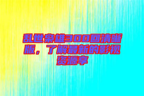 亂世梟雄300回清晰版，了解最新的影視資源享