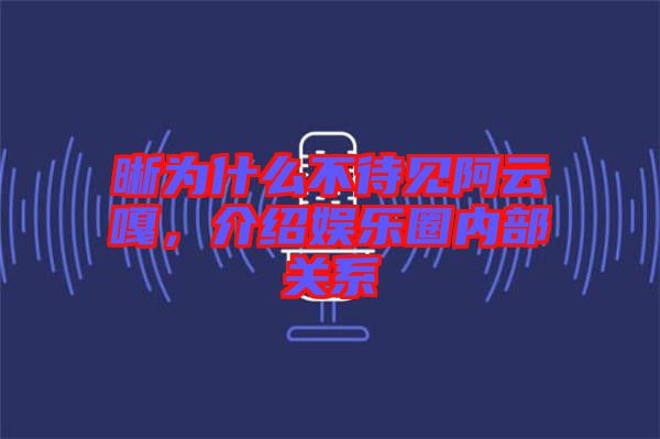 晰為什么不待見阿云嘎，介紹娛樂圈內(nèi)部關(guān)系