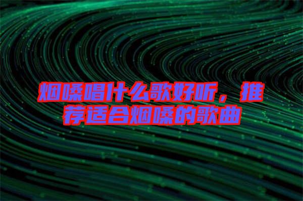 煙嗓唱什么歌好聽，推薦適合煙嗓的歌曲
