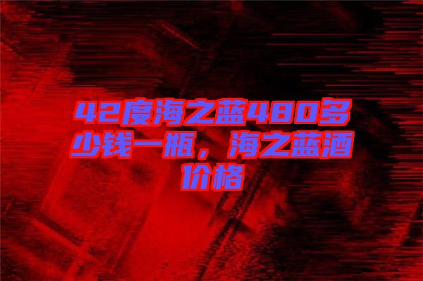 42度海之藍480多少錢一瓶，海之藍酒價格