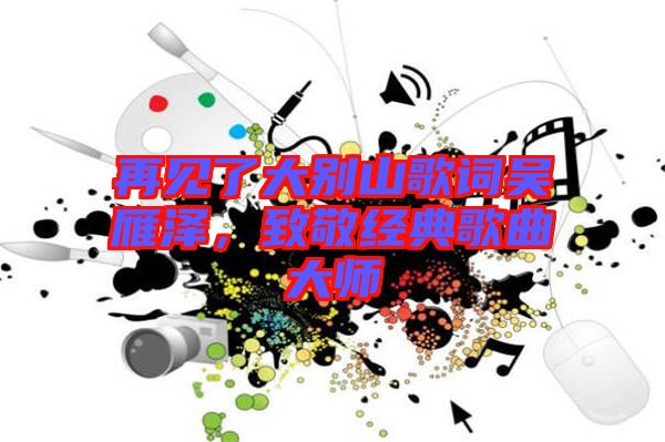 再見了大別山歌詞吳雁澤，致敬經(jīng)典歌曲大師