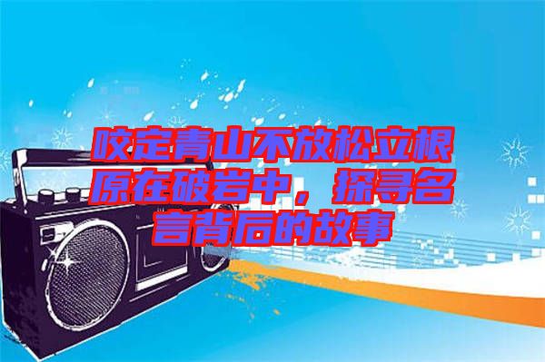 咬定青山不放松立根原在破巖中，探尋名言背后的故事