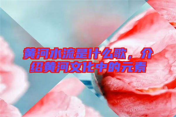 黃河水流是什么歌，介紹黃河文化中的元素
