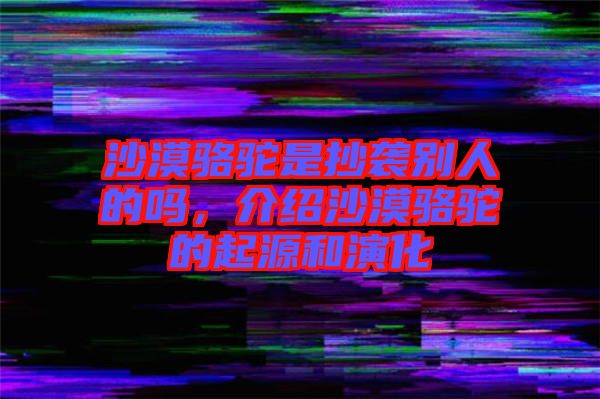 沙漠駱駝是抄襲別人的嗎，介紹沙漠駱駝的起源和演化
