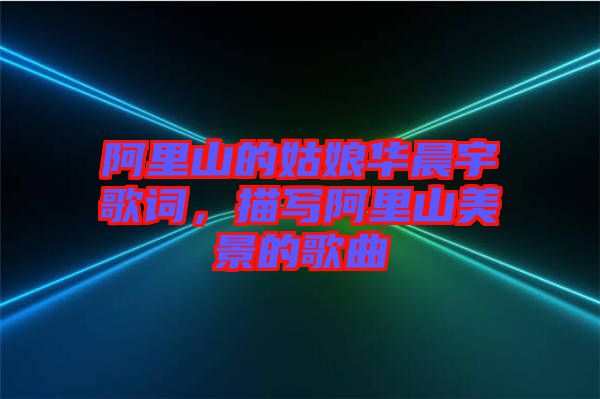 阿里山的姑娘華晨宇歌詞，描寫(xiě)阿里山美景的歌曲