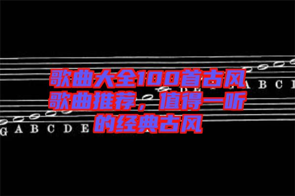 歌曲大全100首古風(fēng)歌曲推薦，值得一聽的經(jīng)典古風(fēng)