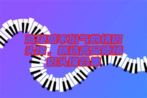 高級感不俗氣的情侶頭像，精選高品質(zhì)情侶頭像合集
