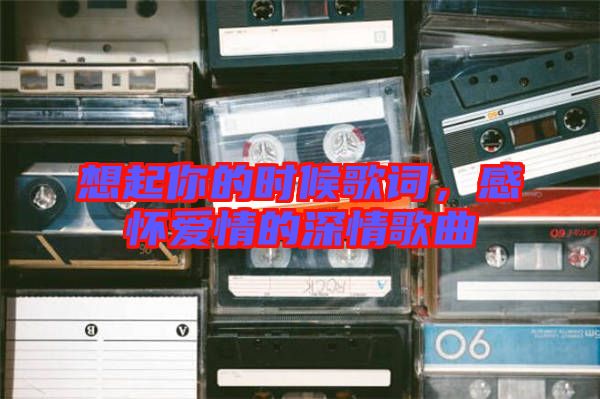 想起你的時候歌詞，感懷愛情的深情歌曲