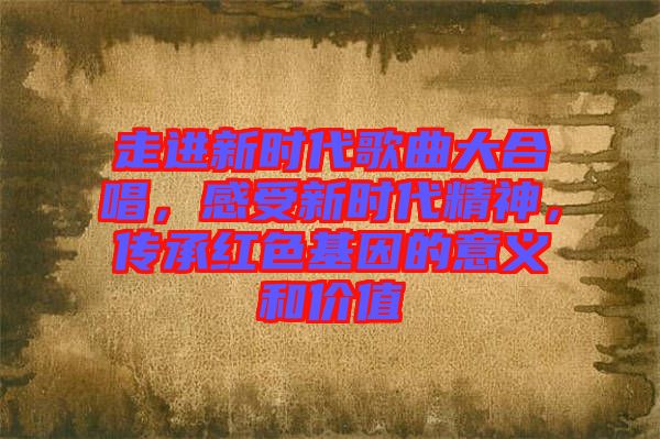 走進(jìn)新時(shí)代歌曲大合唱，感受新時(shí)代精神，傳承紅色基因的意義和價(jià)值