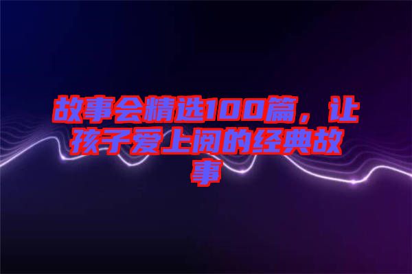 故事會(huì)精選100篇，讓孩子愛(ài)上閱的經(jīng)典故事