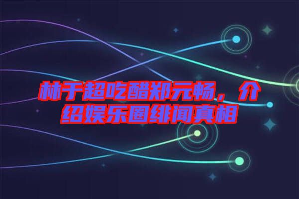 林于超吃醋鄭元暢，介紹娛樂圈緋聞真相
