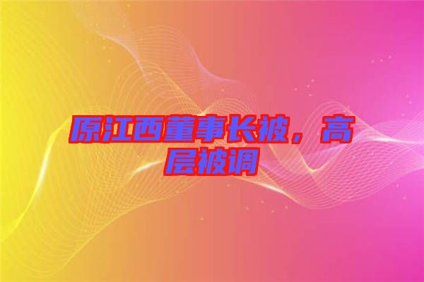原江西董事長被，高層被調(diào)