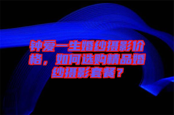鐘愛一生婚紗攝影價格，如何選購精品婚紗攝影套餐？