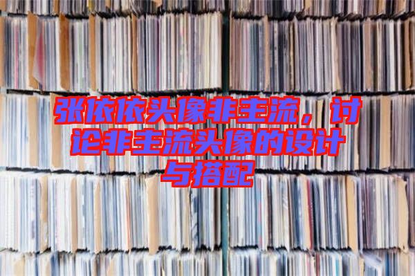 張依依頭像非主流，討論非主流頭像的設(shè)計(jì)與搭配