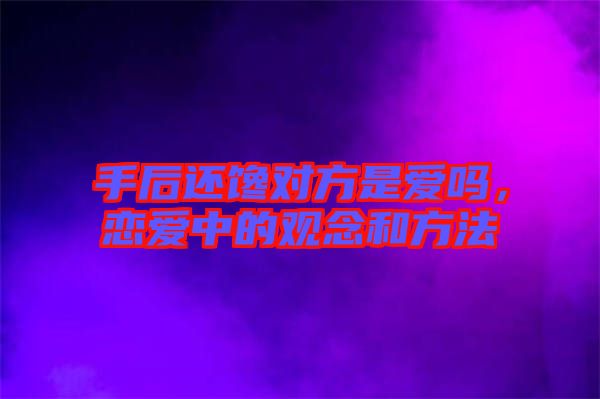 手后還饞對方是愛嗎，戀愛中的觀念和方法