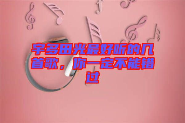 宇多田光最好聽的幾首歌，你一定不能錯過