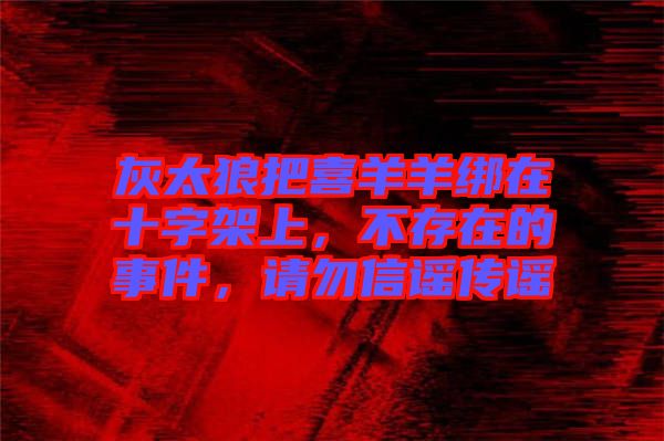 灰太狼把喜羊羊綁在十字架上，不存在的事件，請(qǐng)勿信謠傳謠