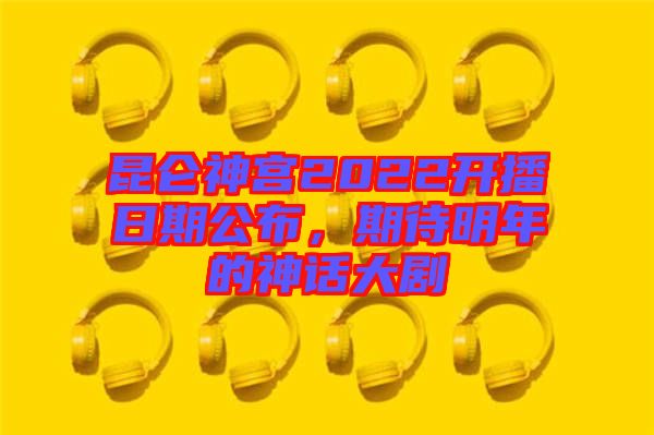昆侖神宮2022開播日期公布，期待明年的神話大劇