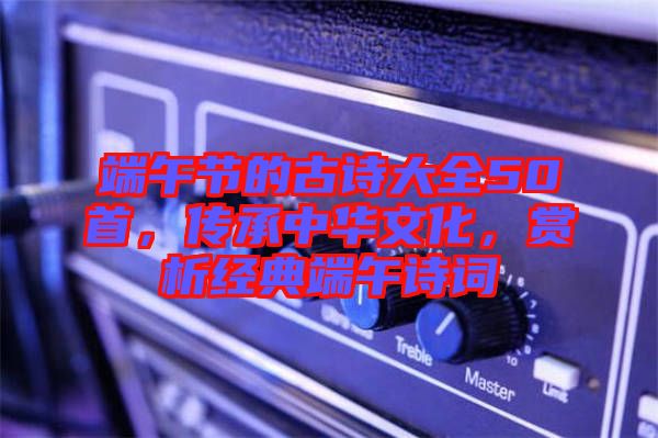 端午節(jié)的古詩大全50首，傳承中華文化，賞析經(jīng)典端午詩詞