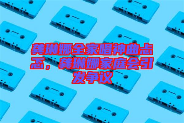 龔琳娜全家唱神曲忐忑，龔琳娜家庭會引發(fā)爭議