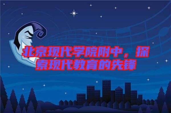 北京現(xiàn)代學(xué)院附中，探索現(xiàn)代教育的先鋒